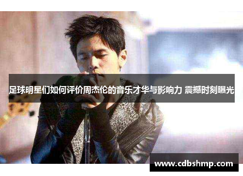 足球明星们如何评价周杰伦的音乐才华与影响力 震撼时刻曝光
