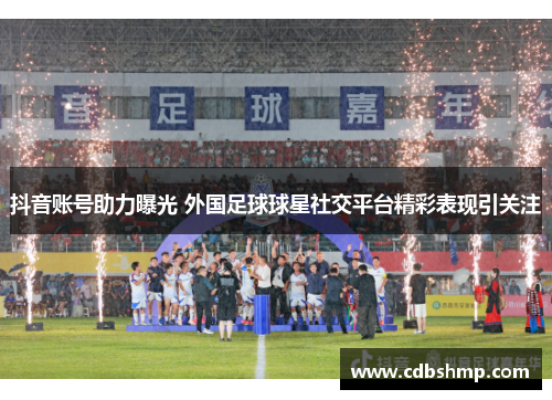 抖音账号助力曝光 外国足球球星社交平台精彩表现引关注