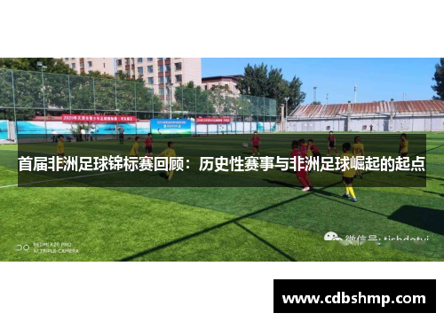 首届非洲足球锦标赛回顾：历史性赛事与非洲足球崛起的起点